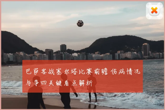 巴萨客战塞尔塔比赛前瞻 伤病情况与争四关键看点解析