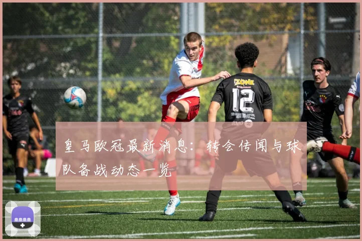 皇马欧冠最新消息：转会传闻与球队备战动态一览