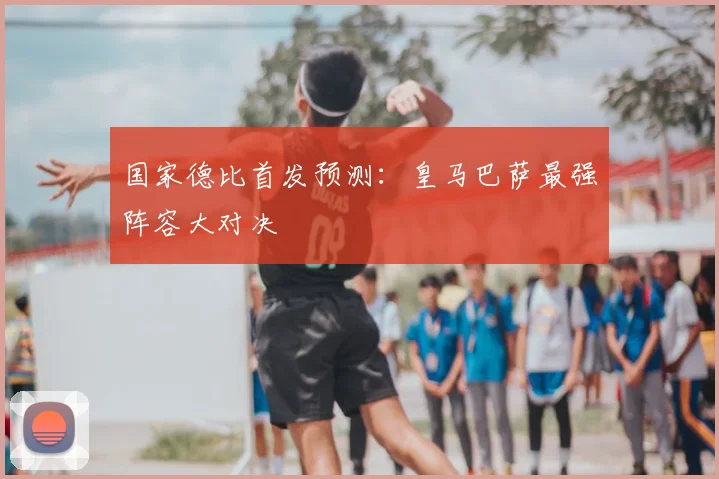 国家德比首发预测:皇马巴萨最强阵容大对决