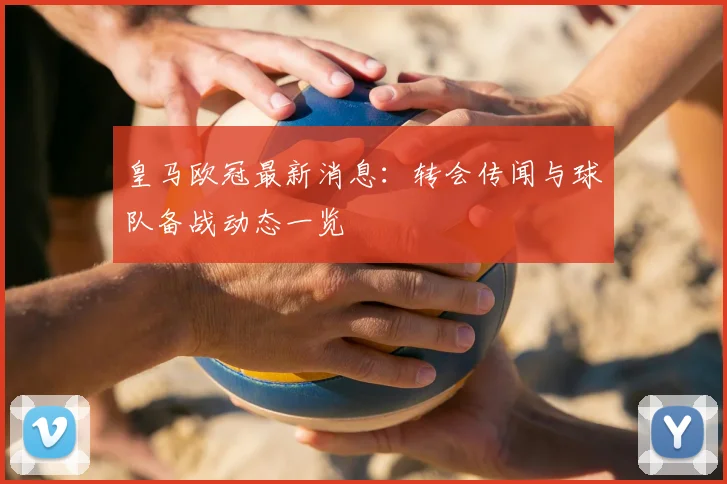 皇马欧冠最新消息:转会传闻与球队备战动态一览