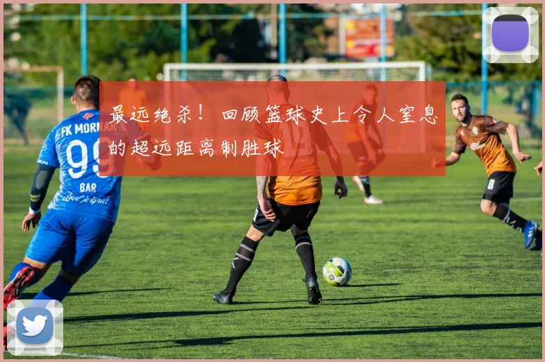 最远绝杀!回顾篮球史上令人窒息的超远距离制胜球