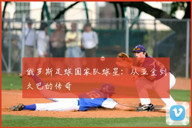 俄罗斯足球国家队球星:从亚金到久巴的传奇