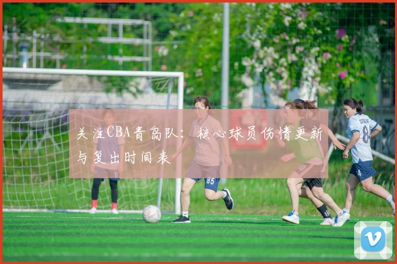 关注CBA青岛队:核心球员伤情更新与复出时间表