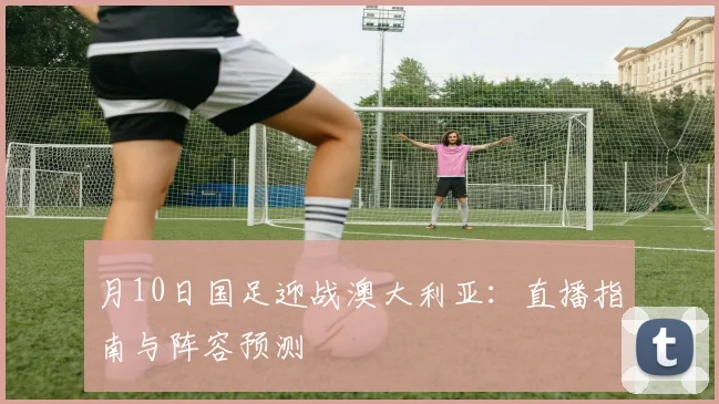 月10日国足迎战澳大利亚:直播指南与阵容预测